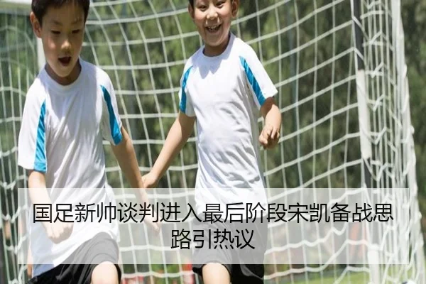 国足新帅谈判进入最后阶段宋凯备战思路引热议